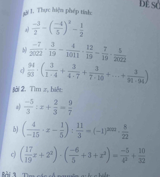 Dề SỞ 
sải 1. Thực hiện phép tính: 
a)  (-3)/2 -( (-4)/5 )^2- 1/2 
b)  (-7)/2022 ·  3/19 - 4/1011 ·  12/19 - 7/19 ·  5/2022 
c)  94/93 · ( 3/1· 4 + 3/4· 7 + 3/7· 10 +...+ 3/91· 94 )
βài 2. Tìm x, biết: 
a)  (-5)/3 :x+ 2/3 = 9/7 
b) ( 4/-15 · x- 1/5 ): 11/3 =(-1)^2022·  8/22 
c) ( 17/19 x+2^2)· ( (-6)/5 +3+x^2)= (-5)/4^2 + 10/32 
Bài 3. Tìm các số nguyên g: ở c biết