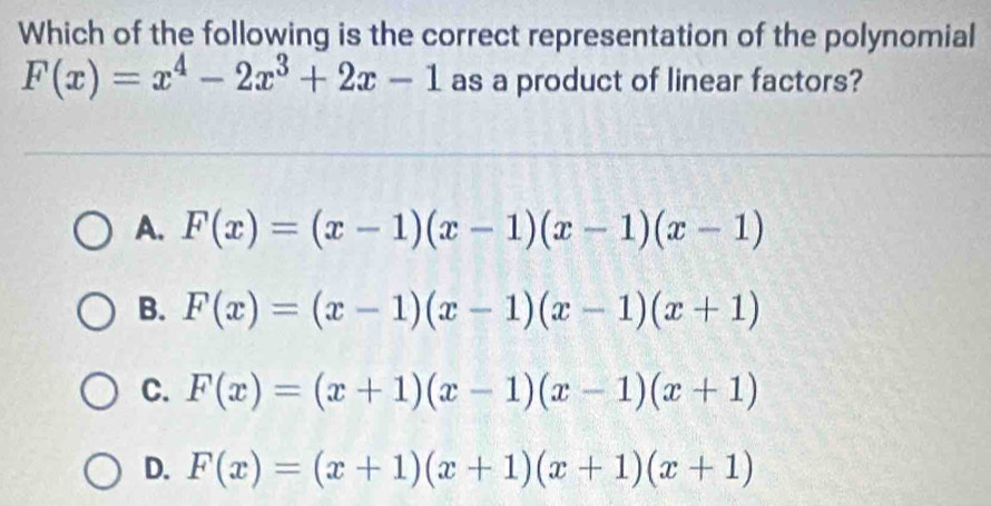 Which of the following is the correct representation of the polynomial
F(x)=x^4-2x^3+2x-1 as a product of linear factors?
A. F(x)=(x-1)(x-1)(x-1)(x-1)
B. F(x)=(x-1)(x-1)(x-1)(x+1)
C. F(x)=(x+1)(x-1)(x-1)(x+1)
D. F(x)=(x+1)(x+1)(x+1)(x+1)