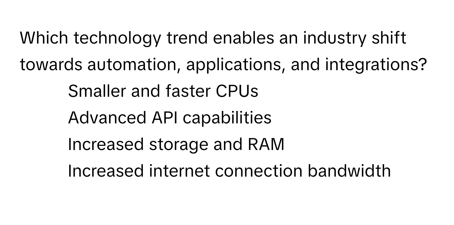 Which technology trend enables an industry shift towards automation, applications, and integrations?

1) Smaller and faster CPUs
2) Advanced API capabilities
3) Increased storage and RAM
4) Increased internet connection bandwidth