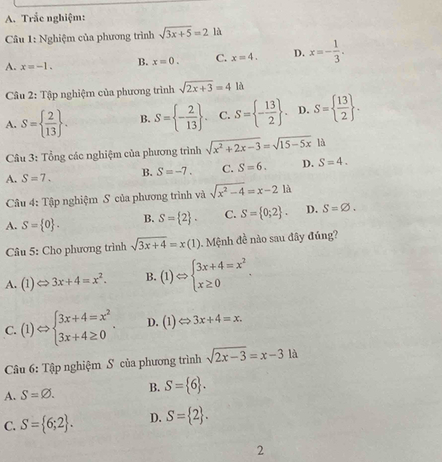 Trắc nghiệm:
Cầu 1: Nghiệm của phương trình sqrt(3x+5)=21a
A. x=-1.
B. x=0. C. x=4. D. x=- 1/3 .
Câu 2: Tập nghiệm của phương trình sqrt(2x+3)=4la
A. S=  2/13  . B. S= - 2/13  . C. S= - 13/2  . D. S=  13/2  .
Cầu 3: Tổng các nghiệm của phương trình sqrt(x^2+2x-3)=sqrt(15-5x) là
A. S=7.
B. S=-7. C. S=6. D. S=4.
Câu 4: Tập nghiệm S của phương trình và sqrt(x^2-4)=x-21a
A. S= 0 .
B. S= 2 . C. S= 0;2 . D. S=varnothing .
Câu 5: Cho phương trình sqrt(3x+4)=x(1).  Mệnh đề nào sau đây đúng?
A. (1) Leftrightarrow 3x+4=x^2. B. (1)Leftrightarrow beginarrayl 3x+4=x^2 x≥ 0endarray. .
C. (1)Leftrightarrow beginarrayl 3x+4=x^2 3x+4≥ 0endarray. . D. (1) to 3x+4=x.
Câu 6: Tập nghiệm S của phương trình sqrt(2x-3)=x-31a
A. S=varnothing . B. S= 6 .
C. S= 6;2 .
D. S= 2 .
2