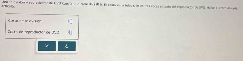 Una televisión y reproductor de DVD cuestan un total de $916. El costo de la televisión es tres veces el costo del reproductor de DVD. Hallar el costo de cada 
artículo. 
Costo de televisión: 
Costo de reproductor de DVD: 
×