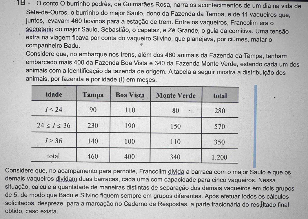 1B - O conto O burrinho pedrês, de Guimarães Rosa, narra os acontecimentos de um dia na vida de
Sete-de-Ouros, o burrinho do major Saulo, dono da Fazenda da Tampa, e de 11 vaqueiros que,
juntos, levavam 460 bovinos para a estação de trêm. Entre os vaqueiros, Francolim era o
secretario do major Saulo, Sebastião, o capataz, e Zé Grande, o guia da comitiva. Uma tensão
extra na viagem ficava por conta do vaqueiro Silvino, que planejava, por ciúmes, matar o
companheiro Badu.
Considere que, no embarque nos trens, além dos 460 animais da Fazenda da Tampa, tenham
embarcado mais 400 da Fazenda Boa Vista e 340 da Fazenda Monte Verde, estando cada um dos
animais com a identificação da tazenda de origem. A tabela a seguir mostra a distribuição dos
animais, por fazenda e por idade (I) em meses.
Considere que, no acampamento para pernoite, Francolim divida a barraca com o major Saulo e que os
demais vaqueiros dividam duas barracas, cada uma com capacidade para cinco vaqueiros. Nessa
cituação, calcule a quantidade de maneiras distintas de separação dos demais vaqueiros em dois grupos
de 5, de modo que Badu e Silvino fiquem sempre em grupos diferentes. Após efetuar todos os cálculos
solicitados, despreze, para a marcação no Caderno de Respostas, a parte fracionária do resultado final
obtido, caso exista.