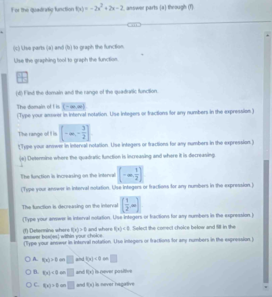 For the quadratio function f(x)=-2x^2+2x-2 , answer parts (a) through (f).
(c) Use parts (a) and (b) to graph the function.
Use the graphing tool to graph the function.
(d) Find the domain and the range of the quadratic function.
The domain of f is (-∈fty ,∈fty )
(Type your answer in interval notation. Use integers or fractions for any numbers in the expression.)
The range of f is (-∈fty ,- 3/2 ]. 
(Type your answer in interval notation. Use integers or fractions for any numbers in the expression.)
(e) Determine where the quadratic function is increasing and where it is decreasing.
The function is increasing on the interval (-∈fty , 1/2 )
(Type your answer in interval notation. Use integers or fractions for any numbers in the expression.)
The function is decreasing on the interval ( 1/2 ,∈fty )
(Type your answer in interval notation. Use integers or fractions for any numbers in the expression.)
(1) Determine where f(x)>0 and where f(x)<0</tex> . Select the correct choice below and fill in the
answer box(es) within your choice.
(Type your answer in interval notation. Use integers or fractions for any numbers in the expression.)
A. f(x)>0 on □ and f(x)<0</tex> on □
B. f(x)<0</tex> on □ and f(x) is never positive
C. f(x)>0 on □ and f(x) is never negative