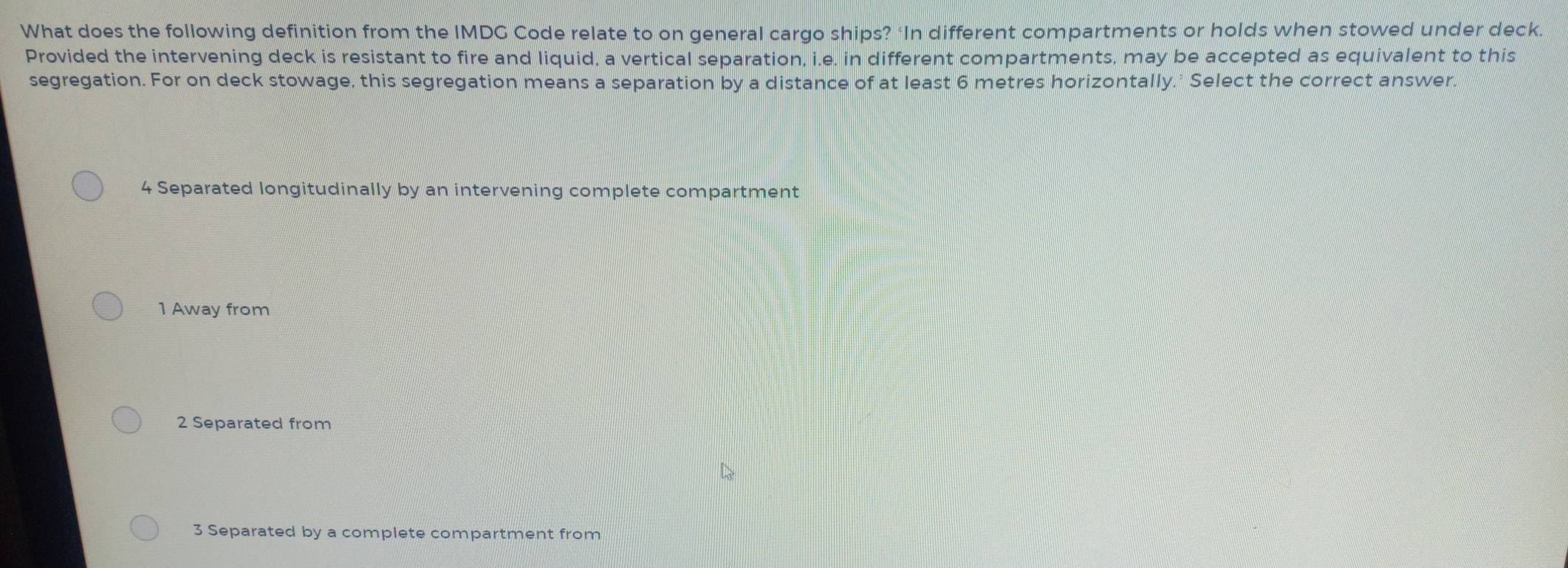 What does the following definition from the IMDG Code relate to on general cargo ships? ‘In different compartments or holds when stowed under deck.
Provided the intervening deck is resistant to fire and liquid, a vertical separation, i.e. in different compartments, may be accepted as equivalent to this
segregation. For on deck stowage, this segregation means a separation by a distance of at least 6 metres horizontally.' Select the correct answer.
4 Separated longitudinally by an intervening complete compartment
1 Away from
2 Separated from
3 Separated by a complete compartment from