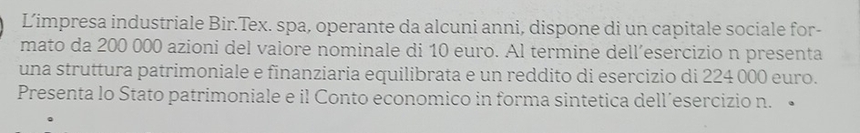 Limpresa industriale Bir.Tex. spa, operante da alcuni anni, dispone di un capitale sociale for- 
mato da 200 000 azioni del valore nominale di 10 euro. Al termine dell´esercizio n presenta 
una struttura patrimoniale e finanziaria equilibrata e un reddito di esercizio di 224 000 euro. 
Presenta lo Stato patrimoniale e il Conto economico in forma sintetica dell´esercizio n. •