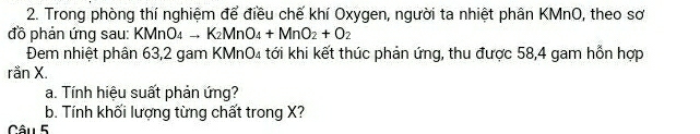 Trong phòng thí nghiệm để điều chế khí Oxygen, người ta nhiệt phân KMnO, theo sơ 
đồ phản ứng sau: KMnO4 → K_2MnO_4+MnO_2+O_2
Đem nhiệt phân 63, 2 gam KMnO4 tới khi kết thúc phản ứng, thu được 58,4 gam hỗn hợp 
ranX. 
a. Tính hiệu suất phản ứng? 
b. Tính khối lượng từng chất trong X? 
Câu 5