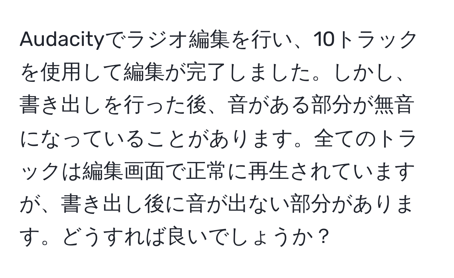 Audacityでラジオ編集を行い、10トラックを使用して編集が完了しました。しかし、書き出しを行った後、音がある部分が無音になっていることがあります。全てのトラックは編集画面で正常に再生されていますが、書き出し後に音が出ない部分があります。どうすれば良いでしょうか？