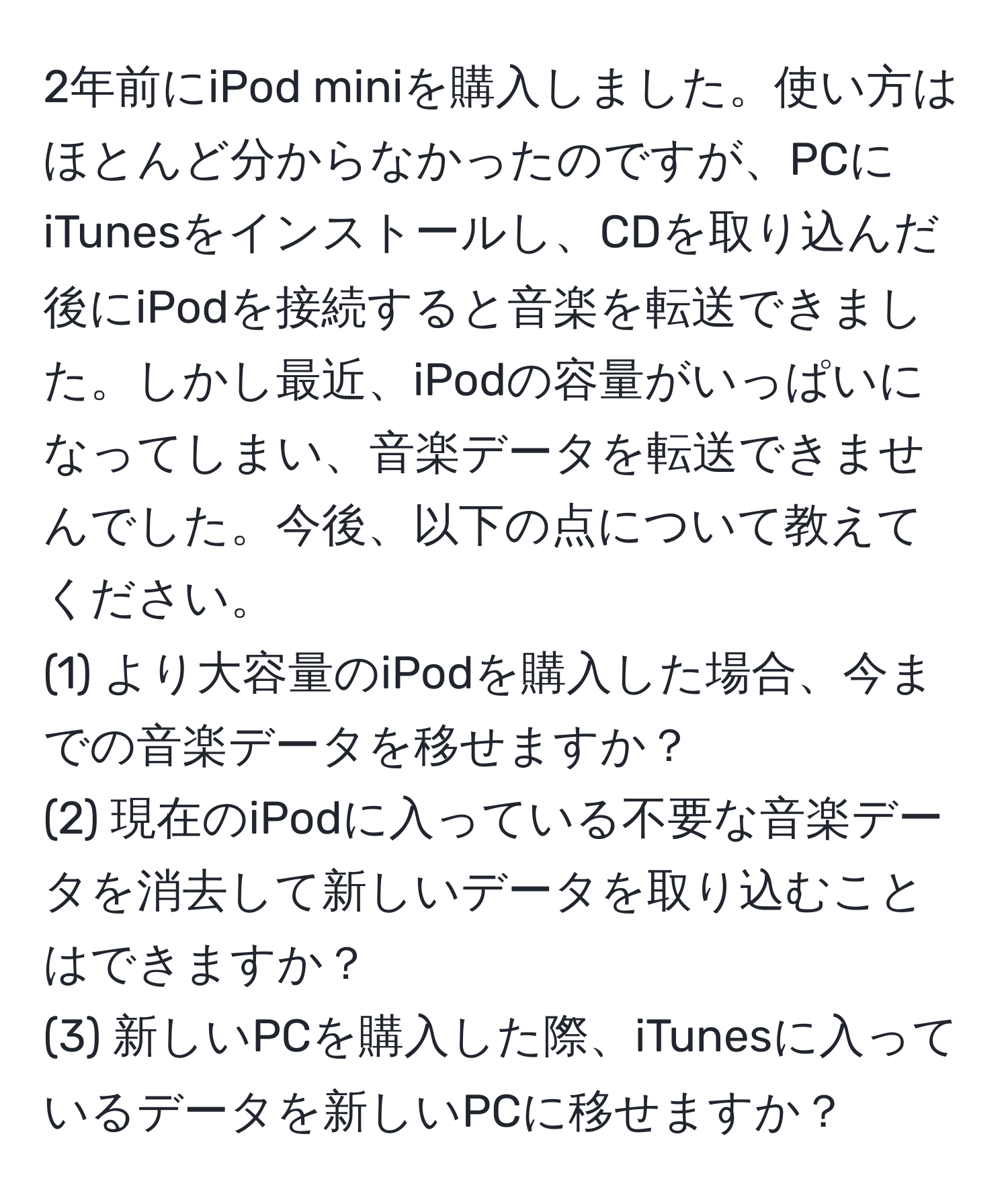 2年前にiPod miniを購入しました。使い方はほとんど分からなかったのですが、PCにiTunesをインストールし、CDを取り込んだ後にiPodを接続すると音楽を転送できました。しかし最近、iPodの容量がいっぱいになってしまい、音楽データを転送できませんでした。今後、以下の点について教えてください。  
(1) より大容量のiPodを購入した場合、今までの音楽データを移せますか？  
(2) 現在のiPodに入っている不要な音楽データを消去して新しいデータを取り込むことはできますか？  
(3) 新しいPCを購入した際、iTunesに入っているデータを新しいPCに移せますか？