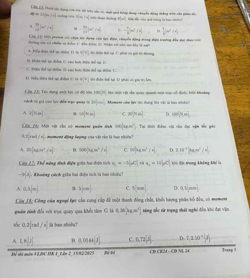 Câu L3: Dưới tác dụng của ma sát trên sân cô, một quả bóng đang chuyển động thắng trên sân giảm tốc
độ từ 10|m/s| xuống còn 3|m/8endvmatrix  trên đoạn đường 6[m] Gia tốc của quả bóng là bao nhiêu?
A.  91/12 [m^2/s] B. - 91/12 [m^2/s]. C. - 7/6 |m^2/s|. D.  7/6 [m^2/s].
Câu L4: Một proton chi chịu tác dụng của lực điện, chuyển động trong điện trường đều đọc theo một
đường sức có chiều từ điểm C đến điểm D. Nhận xét nào sau đây là sơi?
A. Nếu điện thể tại điểm D là o[v] thì điện thể tại C phải có giá trị đương.
B. Điện thể tại điểm C cao hơn điện thể tại D.
C. Điện thể tại điểm D cao hơn điện thể tại điểm C.
D. Nếu điện thể tại điểm C là o[V] thi điện thể tại D phải có giá trị âm.
Câu 15: Tác dụng một lực có độ lớn 100[N] lên một vật rắn quay quanh một trục cổ định, biết khoảng
cách từ giá của lực đến trục quay là 20[cm] Moment của lực tác dụng lên vật là bao nhiêu?
A. 2[N.m]. B. 10[N.m]. C. 20[N.m]. D. 100[N.m],
Câu _ 16:Mhat Qt vật rắn có moment quán tính 100[kg.m^2]. Tại thời điểm vật rắn đạt vận tốc góc
2 ra d/s] moment động lượng của vật rằn là bao nhiêu?
A. 20[kg.m^2/s]. B. 500|kg.m^2/s|. C. 10[kg.m^2/s]. D. 2.10^(-3)[kg.m^2/s].
Câ _ 117: Thể năng tĩnh điện giữa hai điện tích q_1=-5[mu C] và q_2=10[mu C] khi đặt trong không khí là
-9[J]. Khoảng cách giữa hai điện tích là bao nhiêu?
A. 0,5[m]. 5[cm]. 5[mm]. D. 0,5[mm].
B.
C.
Câu 18: Công của ngoại lực cần cung cấp để một thanh đồng chất, khối lượng phân bố đều, có moment
quản tỉnh đối với trục quay qua khối tâm G là 0,36[kg.m^2] tăng tốc từ trạng thái nghỉ đến khi đạt vận
tốc 0,2| rad /s] là bao nhiêu?
A. 1,8[J]. 0,0144[J]. C. 0,72[J]. D. 7,2.10^(-3)[J].
B.
overline Dhat e thi môn VLĐC HK I_Lần 2_15/02/2025 overline D_e04 CD CK24 - CĐ NL 24 Trang 3