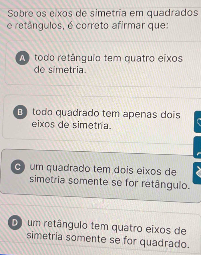 Sobre os eixos de simetria em quadrados
e retângulos, é correto afirmar que:
A) todo retângulo tem quatro eixos
de simetria.
B todo quadrado tem apenas dois
eixos de simetria.
c) um quadrado tem dois eixos de
simetria somente se for retângulo.
D) um retângulo tem quatro eixos de
simetria somente se for quadrado.