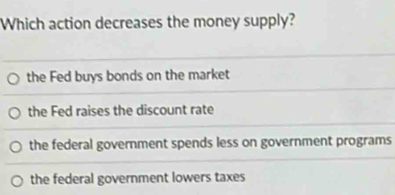 Which action decreases the money supply?
the Fed buys bonds on the market
the Fed raises the discount rate
the federal government spends less on government programs
the federal government lowers taxes