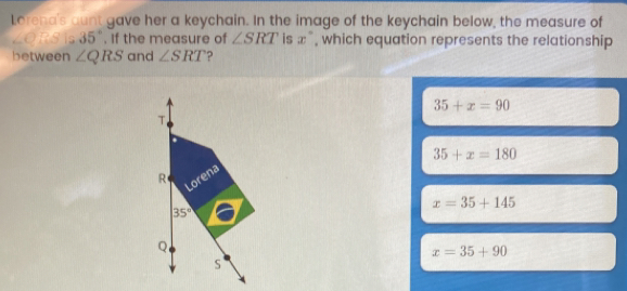 Lorena's aunt gave her a keychain. In the image of the keychain below, the measure of
ZORSI 35°. If the measure of ∠ SRT is x° , which equation represents the relationship
between ∠ QRS and ∠ SRT ?
35+x=90
35+x=180
x=35+145
x=35+90