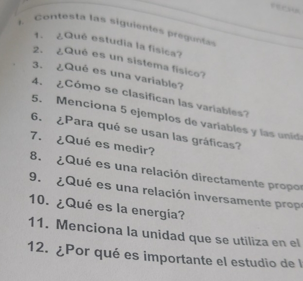 Contesta las siguientes pregunta 
1. ¿Qué estudia la física? 
2. ¿Qué es un sistema físico? 
3. ¿Qué es una variable? 
4. ¿Cómo se clasifican las variables? 
5. Menciona 5 ejemplos de variables y las unid 
6. ¿Para qué se usan las gráficas? 
7. ¿Qué es medir? 
8. ¿Qué es una relación directamente propor 
9. ¿Qué es una relación inversamente o 
10. ¿Qué es la energía? 
11. Menciona la unidad que se utiliza en el 
12. ¿Por qué es importante el estudio de l