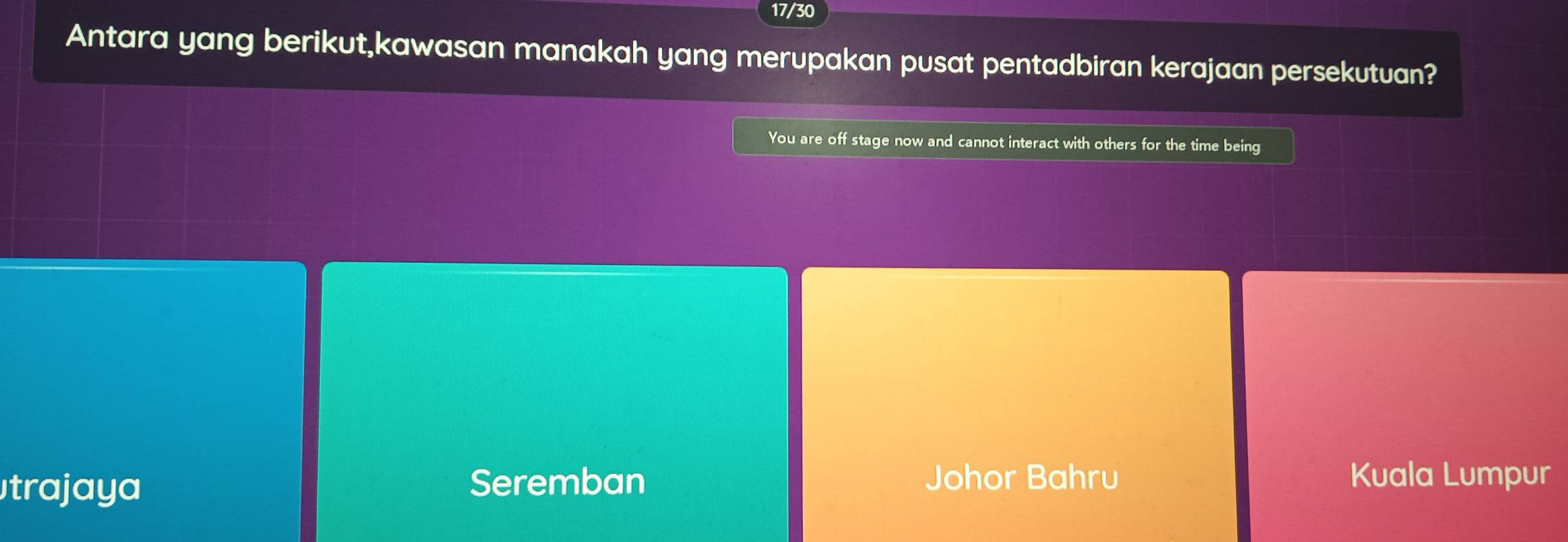 17/30
Antara yang berikut,kawasan manakah yang merupakan pusat pentadbiran kerajaan persekutuan?
You are off stage now and cannot interact with others for the time being
trajaya Seremban Johor Bahru Kuala Lumpur