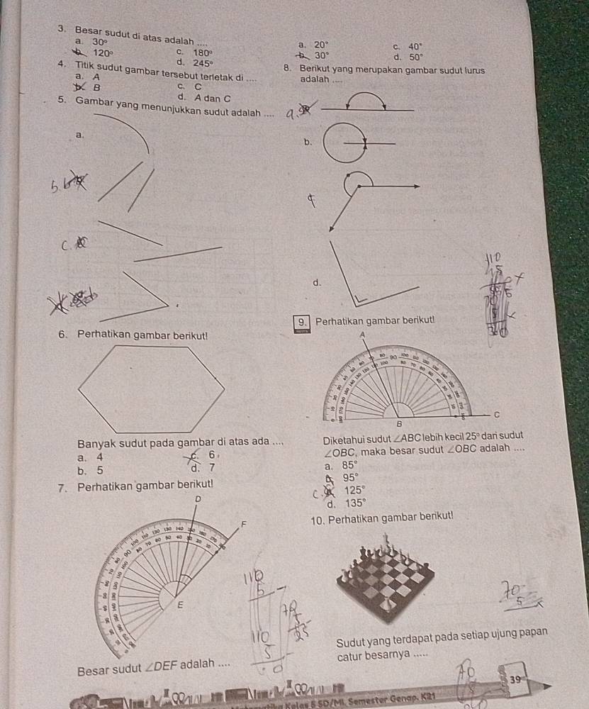 a. 30°
3. Besar sudut di atas adalah ... 30° d. 50°
a. 20° c. 40°
120° c. 180°
b
d. 245° 8. Berikut yang merupakan gambar sudut lurus
4. Titik sudut gambar tersebut terletak di .... adalah
a. A
C. C
y B d. A dan C
5. Gambar yang menunjukkan sudut adalah ..
_
a.
b.
d.
9. Perhatikan gambar berikut!
6. Perhatikan gambar berikut! 
Banyak sudut pada gambar di atas ada .... Diketahui sudut ∠ ABC lebih kecil 25° dari sudut
a. 4 maka besar sudut ∠ OBC adalah ....
6
∠ OBC
b. 5 d. 7 a. 85°
95°
7. Perhatikan gambar berikut!
D
CA 125°
d. 135°
F 10. Perhatikan gambar benkut!
100 110 130 130 140
10 70 80 50 4
%
?
8
-3
E
s
a
Sudut yang terdapat pada setiap ujung papan
Besar sudut ∠ DEF adalah .... catur besarnya .....
39

e e as 5 SD/MI. Semester Genap. K21