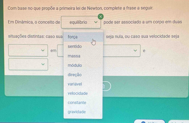 Com base no que propõe a primeira lei de Newton, complete a frase a seguir.
×
Em Dinâmica, o conceito de equilíbrio pode ser associado a um corpo em duas
situações distintas: caso sua força seja nula, ou caso sua velocidade seja
sentido
em
e
massa
módulo
direção
variável
velocidade
constante
gravidade