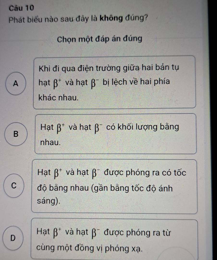 Phát biểu nào sau đây là không đúng?
Chọn một đáp án đúng
Khi đi qua điện trường giữa hai bản tự
A hạt beta^+ và hạt beta^- bị lệch về hai phía
khác nhau.
Hạt beta^+ và hạt beta^- có khối lượng bằng
B
nhau.
Hạt beta^+ và hạt beta^- được phóng ra có tốc
C độ bằng nhau (gần bằng tốc độ ánh
sáng).
D
Hạt beta^+ và hạt beta^- được phóng ra từ
cùng một đồng vị phóng xạ.