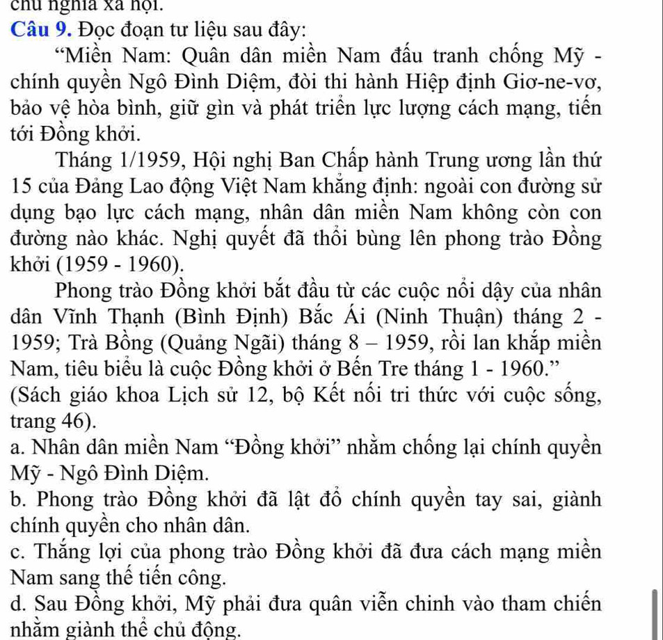 chu nghĩa xã hội.
Câu 9. Đọc đoạn tư liệu sau đây:
*Miền Nam: Quân dân miền Nam đấu tranh chống Mỹ -
chính quyền Ngô Đình Diệm, đòi thi hành Hiệp định Giơ-ne-vơ,
bảo vệ hòa bình, giữ gìn và phát triển lực lượng cách mạng, tiến
tới Đồng khởi.
Tháng 1/1959, Hội nghị Ban Chấp hành Trung ương lần thứ
15 của Đảng Lao động Việt Nam khắng định: ngoài con đường sử
dụng bạo lực cách mạng, nhân dân miền Nam không còn con
đường nào khác. Nghị quyết đã thổi bùng lên phong trào Đồng
khởi (1959 - 1960).
Phong trào Đồng khởi bắt đầu từ các cuộc nổi dậy của nhân
dân Vĩnh Thạnh (Bình Định) Bắc Ái (Ninh Thuận) tháng 2 -
1959; Trà Bồng (Quảng Ngãi) tháng 8 - 1959, rồi lan khắp miền
Nam, tiêu biểu là cuộc Đồng khởi ở Bền Tre tháng 1 - 1960.”
(Sách giáo khoa Lịch sử 12, bộ Kết nổi tri thức với cuộc sống,
trang 46).
a. Nhân dân miền Nam “Đồng khởi” nhằm chống lại chính quyền
Mỹ - Ngô Đình Diệm.
b. Phong trào Đồng khởi đã lật đồ chính quyền tay sai, giành
chính quyền cho nhân dân.
c. Thắng lợi của phong trào Đồng khởi đã đưa cách mạng miền
Nam sang thể tiến công.
d. Sau Đồng khởi, Mỹ phải đưa quân viễn chinh vào tham chiến
nhằm giành thể chủ động.