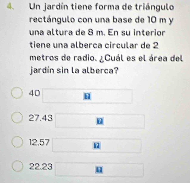 Un jardín tiene forma de triángulo
rectángulo con una base de 10 m y
una altura de 8 m. En su interior
tiene una alberça circular de 2
metros de radio. ¿Cuál es el área del
jardín sin la alberca?
40 □
27.43 □
12.57 □
22.23 □