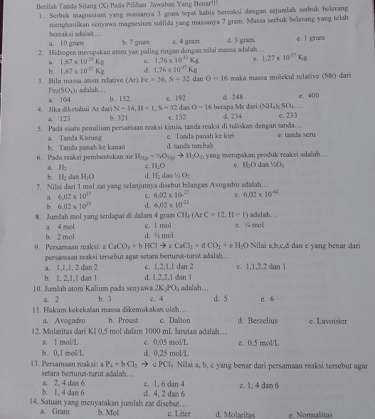 Berilah Tanda Silang (X) Pada Pilihan Jawaban Yang Benar!!!
1. Serbuk magnesium yang massanya 3 gram tepat habis bereaksi dengan sejumlah serbuk belerang
menghasilkan senyawa magnesium sulfida yang massanya 7 gram. Massa serbuk belerang yang telah
bereaksi adalah….
a. 10 gram b. 7 gram c. 4 gram d. 3 gram e. 1 gram
2. Hidrogen merupakan atom yan paling ringan dengan nilai massa adalah. .
1. 1.67* 10^(-13)Kg c. 1.76* 10^(-23)Kg e. 1.27* 10^(-27)Kg
b. 1.67* 10^(-27)Kg d. 1,76* 10^(-27)Kg
3. Bila massa atom relative (Ar) Fe=56,S=32danO=16 maka massa molekul relative (Mr) dari
Fe_2(SO_4) adalah...
a. 104 b. 152 c. 192 d. 248 e. 400
4. Jika diketahui Ar dari N=14,H=1,S=32 dan O=16 berapa Mr dari (NH_4)_2SO_4...
a. 123 b. 321 c. 132 d. 234 e. 233
5. Pada suatu penulisan persamaan reaksi kimia, tanda reaksi di tuliskan dengan tanda.
a. Tanda Kurung c. Tanda panah ke kiri e. tanda seru
b. Tanda panah ke kanan d. tanda tambah
6. Pada reaksi pembentukan air H_2(g)+H_2O_2(g) H_2O_(l) yang merupakan produk reaksi adalah….
c. H_2O e. H_2O
a. H_2 dan 1/2O_2
b. H_2 dan H_2O d. H_2dan1/2O_2
7. Nilai dari 1 mol zat yang selanjutnya disebut bilangan Avogadro adalah…
a. 6.02* 10^(27) c. 6.02* 10.^27 e, 6.02* 10^(-62)
b. 6.02* 10^(23) d. 6.02* 10^(-23)
8. Jumlah mol yang terdapat di dalam 4 gram CH_4(ArC=12,H=1) adalah...
a. 4 mol c. 1 mol e. ¼ mol
b. 2 mol d. ½ mol
9. Persamaan reaksi aCaCO_3+bHClto c CaCl_2+dCO_2+ e H_2O Nilai a,b,c,d dan e yang benar dari
persamaan reaksi tersebut agar setara berturut-turut adalah….
a. 1,1,1, 2 dan 2 c. 1,2,1,1 dan 2 e. 1,1,2,2 dan 1
b. 1, 2,1,1 dan 1 d. 1,2,2,1 dan 1
10. Jumlah atom Kalium pada senyawa 2K_3PO_4 adalah..
a. 2 b. 3 c. 4 d. 5 e. 6
11. Hukum kekekalan massa dikemukakan oleh. ..
a. Avogadro b. Proust c. Dalton d. Berzelius e. Lavoisier
12. Molaritas dari KI 0,5 mol dalam 1000 mL larutan adalah…
a. 1 mol/L c. 0,05 mol/L e. 0,5 mol/L
b. 0,1 mol/L d. 0,25 mol/L
13. Persamaan reaksi: a P_4+bCl_2 cPCl_3 Nilai a, b, c yang benar dari persamaan reaksi tersebut agar
setara berturut-turut adalah… 
a. 2, 4 dan 6 c. 1, 6 dan 4 e. 1, 4 dan 6
b. 1, 4 dan 6 d. 4, 2 dan 6
14. Satuan yang menyatakan jumlah zat disebut…..
a. Gram b. Mol c. Liter d. Molaritas e. Normalitas