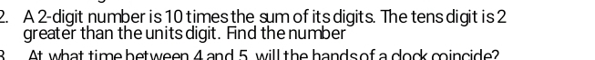 A 2-digit number is 10 times the sum of its digits. The tens digit is 2
greater than the units digit. Find the number 
B At what time between 4 and 5 will the hands of a clock coincide?