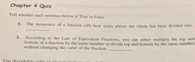 Chapter 4 Quiz 
Tell whether each sentence below is True or False. 
_ 
1. The numerator of a fraction tells how many pieces the whole has been divided into. 
2. According to the Law of Equivalent Fractions, you can either multiply the top and 
bottom of a fraction by the same number or divide top and bottom by the same number, 
without changing the value of the fraction._ 
U se divisib ilit