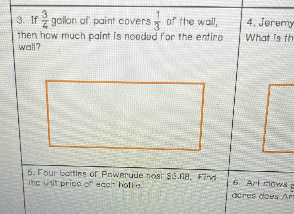 If  3/4  gallon of paint covers  1/3  of the wall, 4. Jeremy 
then how much paint is needed for the entire What is th 
wall? 
5. Four bottles of Powerade cost $3.88. Find 6. Art mows 
the unit price of each bottle. 
acres does Ar