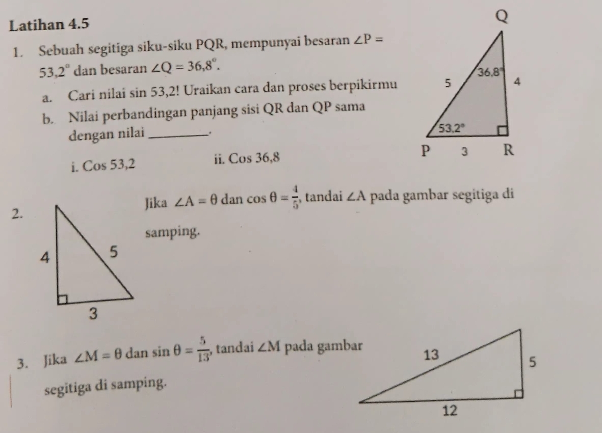 Latihan 4.5
1. Sebuah segitiga siku-siku PQR, mempunyai besaran ∠ P=
53,2° dan besaran ∠ Q=36,8°.
a. Cari nilai sin 53,2! Uraikan cara dan proses berpikirmu
b. Nilai perbandingan panjang sisi QR dan QP sama
dengan nilai_
、.
ii.
i. Cos 53,2 Cos36,8
Jika ∠ A=θ dan cos θ = 4/5  , tandai ∠ A pada gambar segitiga di
2.
samping.
3. Jika ∠ M=θ dan sin θ = 5/13  , tandai ∠ M pada gambar
segitiga di samping.