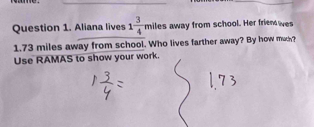 Ne 
_ 
Question 1. Aliana lives 1 3/4 miles away from school. Her friend lives
1.73 miles away from school. Who lives farther away? By how much? 
Use RAMAS to show your work.