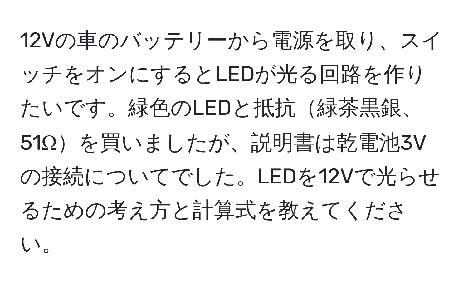 12Vの車のバッテリーから電源を取り、スイッチをオンにするとLEDが光る回路を作りたいです。緑色のLEDと抵抗緑茶黒銀、51Ωを買いましたが、説明書は乾電池3Vの接続についてでした。LEDを12Vで光らせるための考え方と計算式を教えてください。