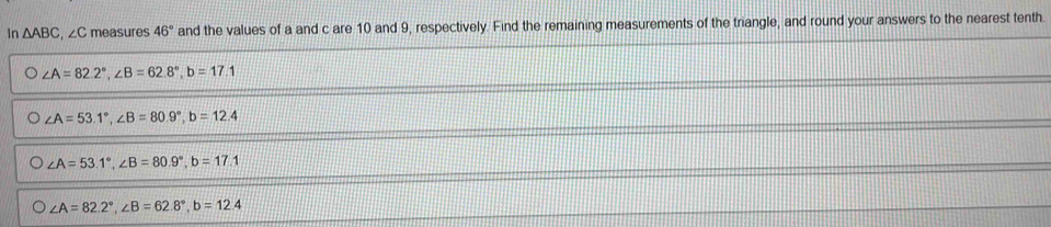 Ir △ ABC , ∠C measures 46° and the values of a and c are 10 and 9, respectively. Find the remaining measurements of the triangle, and round your answers to the nearest tenth.
∠ A=82.2°, ∠ B=62.8°, b=17.1
∠ A=53.1°, ∠ B=80.9°, b=12.4
∠ A=53.1°, ∠ B=80.9°, b=17.1
∠ A=82.2°, ∠ B=62.8°, b=12.4