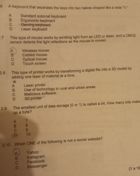 A keyboard that separates the keys into two halves shaped like a wide "V.'
A Standard external keyboard
B Ergonomic keyboard
C Gaming keyboard
D Laser keyboard
.7 This type of mouse works by emitting light from an LED or laser, and a CMOS
sensor detects the light reflections as the mouse is moved.
A Wireless mouse
B Cabled mouse
c Optical mouse
D Touch screen
2.8 This type of printer works by transforming a digital file into a 3D model by
adding one layer of material at a time.
A Laser printer
B Use of technology in rural and urban areas.
C Malicious software.
D 3D printer
2.9 The smallest unit of data storage (0 or 1) is called a bit. How many bits mak
up a byte?
A 7
B 8
C 9
D 10
2.10 Which ONE of the following is not a social website?
A Yahoo
B Instagram
C Facebook
D Messenger
(1* 10