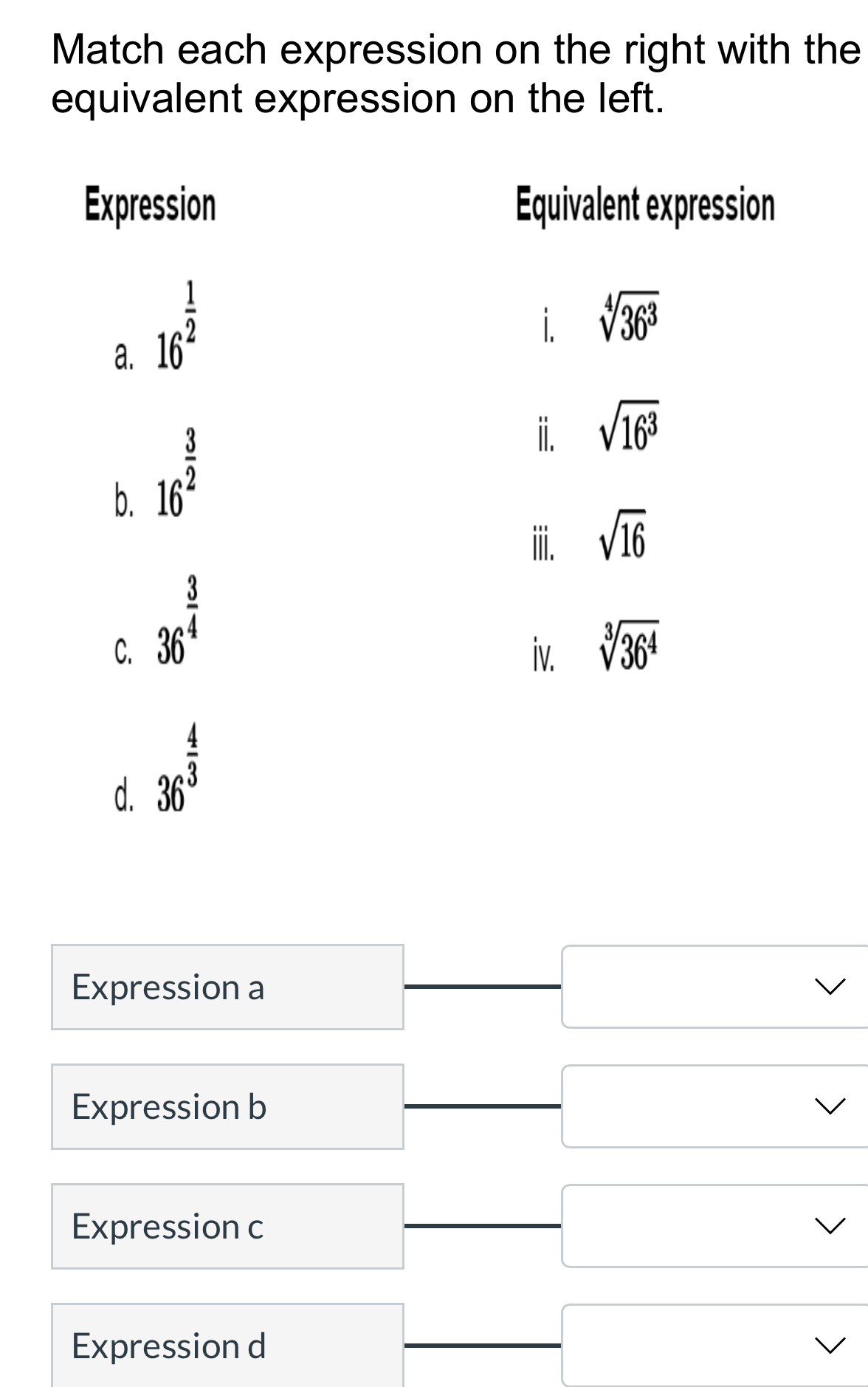 Match each expression on the right with the
equivalent expression on the left.
Expression Equivalent expression
a. 16^(frac 1)2
i sqrt[4](36^3)
b. 16^(frac 3)2
i. sqrt(16^3)
iii. sqrt(16)
C. 36^(frac 3)4
iv. sqrt[3](36^4)
d. 36^(frac 4)3
Expression a
Expression b
Expression c
Expression d