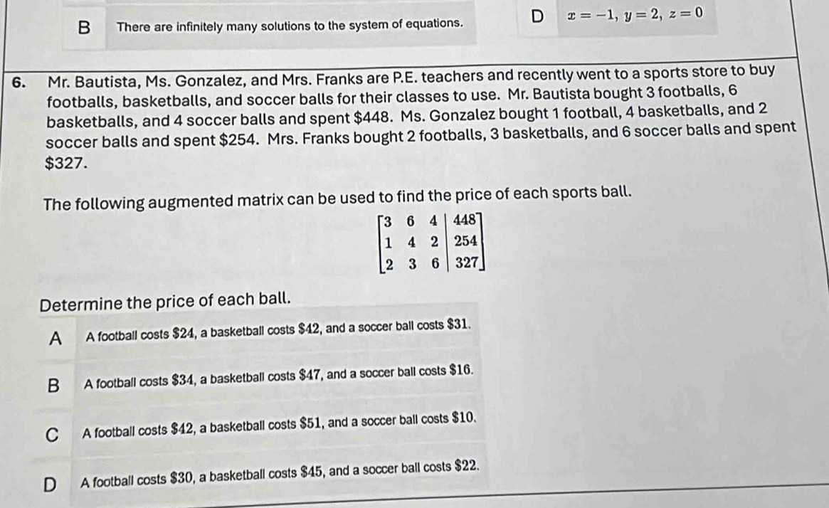 B There are infinitely many solutions to the system of equations. D x=-1,y=2,z=0
6. Mr. Bautista, Ms. Gonzalez, and Mrs. Franks are P.E. teachers and recently went to a sports store to buy
footballs, basketballs, and soccer balls for their classes to use. Mr. Bautista bought 3 footballs, 6
basketballs, and 4 soccer balls and spent $448. Ms. Gonzalez bought 1 football, 4 basketballs, and 2
soccer balls and spent $254. Mrs. Franks bought 2 footballs, 3 basketballs, and 6 soccer balls and spent
$327.
The following augmented matrix can be used to find the price of each sports ball.
Determine the price of each ball.
A A football costs $24, a basketball costs $42, and a soccer ball costs $31.
B A football costs $34, a basketball costs $47, and a soccer ball costs $16.
C A football costs $42, a basketball costs $51, and a soccer ball costs $10.
D A football costs $30, a basketball costs $45, and a soccer ball costs $22.