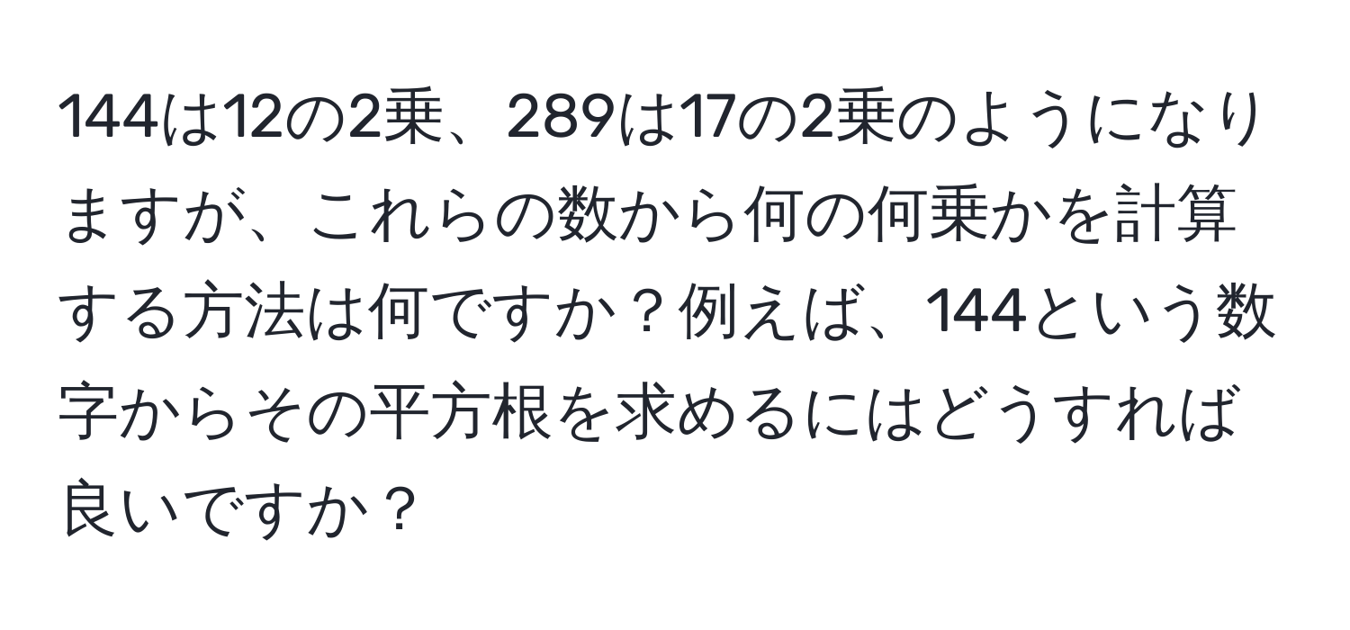 144は12の2乗、289は17の2乗のようになりますが、これらの数から何の何乗かを計算する方法は何ですか？例えば、144という数字からその平方根を求めるにはどうすれば良いですか？