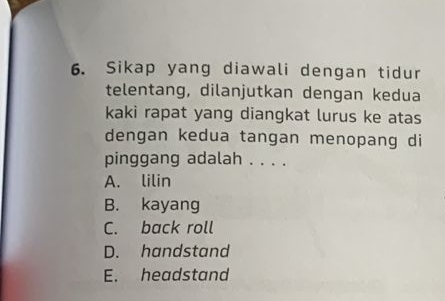 Sikap yang diawali dengan tidur
telentang, dilanjutkan dengan kedua
kaki rapat yang diangkat lurus ke atas
dengan kedua tangan menopang di
pinggang adalah . . . .
A. lilin
B. kayang
C. back roll
D. handstand
E. headstand