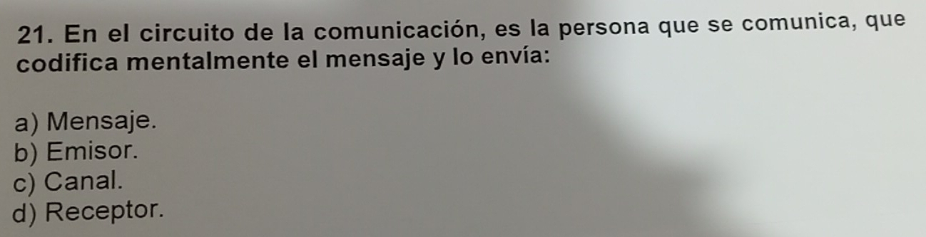 En el circuito de la comunicación, es la persona que se comunica, que
codifica mentalmente el mensaje y lo envía:
a) Mensaje.
b) Emisor.
c) Canal.
d) Receptor.