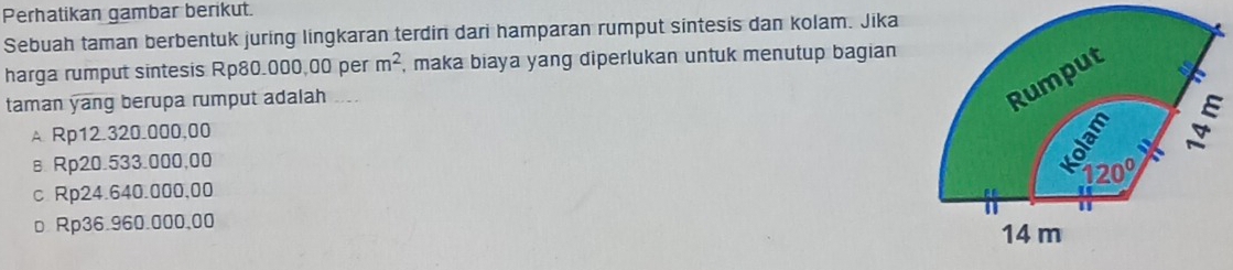 Perhatikan gambar berikut.
Sebuah taman berbentuk juring lingkaran terdin dari hamparan rumput sintesis dan kolam. Jika
harga rumput sintesis Rp80.000,00 per m^2 , maka biaya yang diperlukan untuk menutup bagian
taman yang berupa rumput adalah ....
Rumput
A Rp12.320.000,00

вRp20.533.000,00
120°
c Rp24.640.000,00
n
□ Rp36.960.000,00 14m