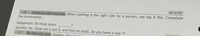 Go to 10. 
10 Continue with this one. When clothing is the right size for a person, we say it fits. Complete 
the conversation. 
Salesperson: Do those jeans _? 
Jennifer: No, these are a size 5, and they're small. Do you have a size 7? 
11 Do this one now. Another wa