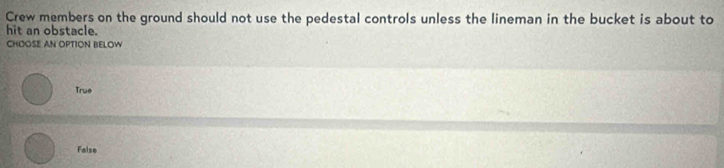 Crew members on the ground should not use the pedestal controls unless the lineman in the bucket is about to
hit an obstacle.
CHOOSE AN OPTION BELOW
True
False