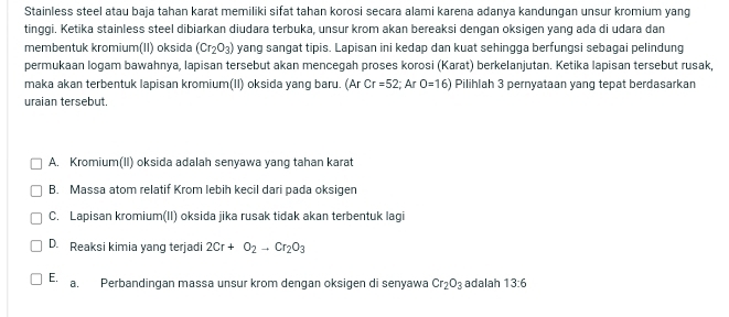 Stainless steel atau baja tahan karat memiliki sifat tahan korosi secara alami karena adanya kandungan unsur kromium yang
tinggi. Ketika stainless steel dibiarkan diudara terbuka, unsur krom akan bereaksi dengan oksigen yang ada di udara dan
membentuk kromium(II) oksida (Cr_2O_3) yang sangat tipis. Lapisan ini kedap dan kuat sehingga berfungsi sebagai pelindung
permukaan logam bawahnya, lapisan tersebut akan mencegah proses korosi (Karat) berkelanjutan. Ketika lapisan tersebut rusak,
maka akan terbentuk lapisan kromium(II) oksida yang baru. (Ar Cr=52;ArO=16) Pilihlah 3 pernyataan yang tepat berdasarkan
uraian tersebut.
A. Kromium(II) oksida adalah senyawa yang tahan karat
B. Massa atom relatif Krom lebih kecil dari pada oksigen
C. Lapisan kromium(II) oksida jika rusak tidak akan terbentuk lagi
D. Reaksi kimia yang terjadi 2Cr+O_2to Cr_2O_3
E. a. Perbandingan massa unsur krom dengan oksigen di senyawa Cr_2O_3 adalah 13:6