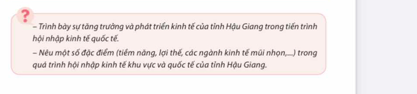 ? 
- Trình bày sự tăng trưởng và phát triển kinh tế của tỉnh Hậu Giang trong tiến trình 
hội nhập kinh tế quốc tế. 
- Nêu một số đặc điểm (tiểm năng, lợi thế, các ngành kinh tế mũi nhọn,...) trong 
quá trình hội nhập kinh tế khu vực và quốc tế của tỉnh Hậu Giang.