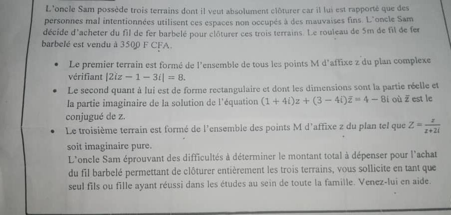 L'oncle Sam possède trois terrains dont il veut absolument clôturer car il lui est rapporté que des 
personnes mal intentionnées utilisent ces espaces non occupés à des mauvaises fins. L'oncle Sam 
décide d'acheter du fil de fer barbelé pour clôturer ces trois terrains. Le rouleau de 5m de fil de fer 
barbelé est vendu à 3500 F CFA. 
Le premier terrain est formé de l'ensemble de tous les points M d’affixe z du plan complexe 
vérifiant |2iz-1-3i|=8. 
Le second quant à lui est de forme rectangulaire et dont les dimensions sont la partie réelle et 
la partie imaginaire de la solution de l'équation (1+4i)z+(3-4i)overline z=4-8i où overline z est le 
conjugué de z. 
Le troisième terrain est formé de l'ensemble des points M d'affixe z du plan tel que Z= z/z+2i 
soit imaginaire pure. 
L'oncle Sam éprouvant des difficultés à déterminer le montant total à dépenser pour l'achat 
du fil barbelé permettant de clôturer entièrement les trois terrains, vous sollicite en tant que 
seul fils ou fille ayant réussi dans les études au sein de toute la famille. Venez-lui en aide.