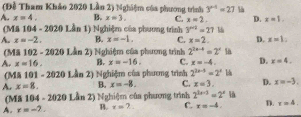 (Đề Tham Khảo 2020 Lần 2) Nghiệm của phương trình 3^(x-1)=27 là
A. x=4. B. x=3. C. x=2. D. x=1, 
(Mã 104 - 2020 Lần 1) Nghiệm của phương trình 3^(x+2)=27 l
A. x=-2, B. x=-1, C. x=2. D. x=1, 
(Mã 102 - 2020 Lần 2) Nghiệm của phương trình 2^(2x-4)=2^x là
D.
A. x=16. B. x=-16. C. x=-4. x=4, 
(Mã 101 - 202 ∠ 1 0 Lần 2) Nghiệm của phương trình 2^(2x-3)=2^x là
A. x=8. B. x=-8. C. x=3. D. x=-3. 
(Mã 104 - 2020 Lần 2) Nghiệm của phương trình 2^(2e-2)=2^x là
A. x=-7. B. x=?. C. x=-4, D. x=4.