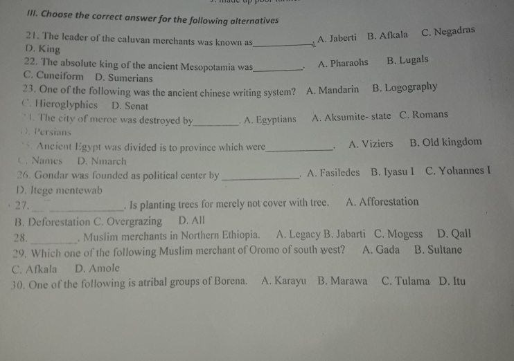 Choose the correct answer for the following alternatives
21. The leader of the caluvan merchants was known as_
A. Jaberti B. Afkala C. Negadras
D. King
22. The absolute king of the ancient Mesopotamia was_ 。 A. Pharaohs B. Lugals
C. Cuneiform D. Sumerians
23. One of the following was the ancient chinese writing system? A. Mandarin B. Logography
C. Hieroglyphics D. Senat
` 1. The city of meroe was destroyed by_ . A. Egyptians A. Aksumite- state C. Romans
D. Persians
5. Ancient Egypt was divided is to province which were_ A. Viziers B. Old kingdom
C. Names D. Nmarch
26. Gondar was founded as political center by _. A. Fasiledes B. Iyasu I C. Yohannes I
D. Itege mentewab
27. __. Is planting trees for merely not cover with tree. A. Afforestation
B. Deforestation C. Overgrazing D. All
28. _. Muslim merchants in Northern Ethiopia. A. Legacy B. Jabarti C. Mogess D. Qall
29. Which one of the following Muslim merchant of Oromo of south west? A. Gada B. Sultane
C. Afkala D. Amole
30. One of the following is atribal groups of Borena. A. Karayu B. Marawa C. Tulama D. Itu