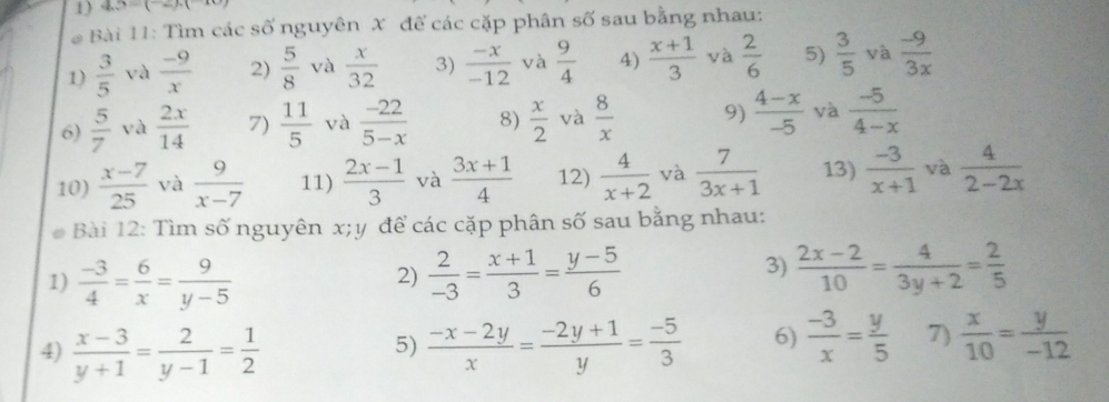 45=(-2).(-10
* Bài 11: Tìm các số nguyên X đế các cặp phân số sau bằng nhau:
1)  3/5  và  (-9)/x  2)  5/8  và  x/32  3)  (-x)/-12  và  9/4  4)  (x+1)/3  yà  2/6  5)  3/5  và  (-9)/3x 
6)  5/7  và  2x/14  7)  11/5  và  (-22)/5-x  8)  x/2  và  8/x  9)  (4-x)/-5  và  (-5)/4-x 
10)  (x-7)/25  yà  9/x-7  11)  (2x-1)/3  và  (3x+1)/4  12)  4/x+2  và  7/3x+1  13)  (-3)/x+1  và  4/2-2x 
Bài 12: Tìm số nguyên x;y để các cặp phân số sau bằng nhau:
1)  (-3)/4 = 6/x = 9/y-5   2/-3 = (x+1)/3 = (y-5)/6  3)  (2x-2)/10 = 4/3y+2 = 2/5 
2)
4)  (x-3)/y+1 = 2/y-1 = 1/2   (-x-2y)/x = (-2y+1)/y = (-5)/3  6)  (-3)/x = y/5  7)  x/10 = y/-12 
5)