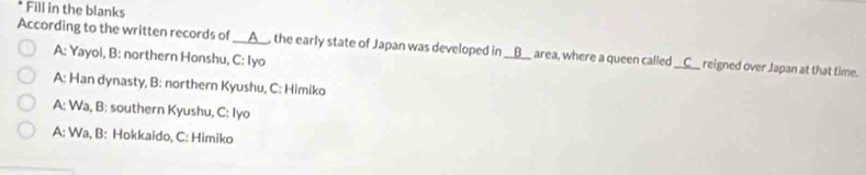 Fill in the blanks 
According to the written records of I __A__, the early state of Japan was developed in __B__ area, where a queen called_ __C__ reigned over Japan at that time. 
A: Yayoi, B: northern Honshu, C: Iyo 
A: Han dynasty, B: northern Kyushu, C: Himiko 
A: Wa, B: southern Kyushu, C: Iyo 
A: Wa, B: Hokkaido, C: Himiko