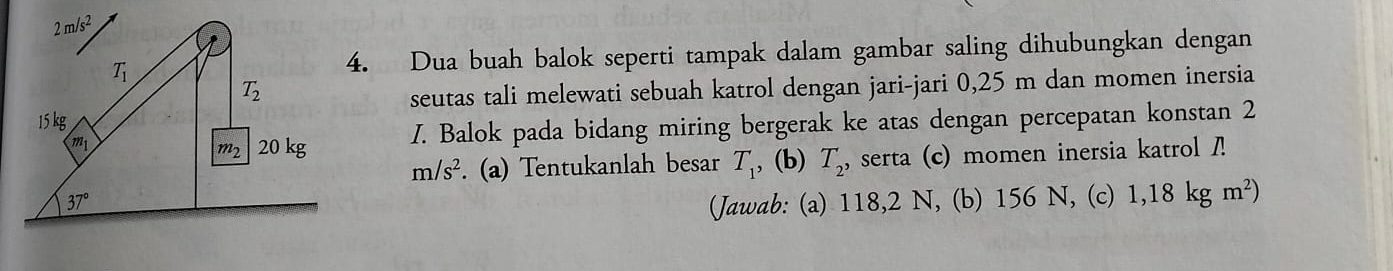 Dua buah balok seperti tampak dalam gambar saling dihubungkan dengan
seutas tali melewati sebuah katrol dengan jari-jari 0,25 m dan momen inersia
I. Balok pada bidang miring bergerak ke atas dengan percepatan konstan 2
m/s^2. (a) Tentukanlah besar T_1 , (b) T_2, , serta (c) momen inersia katrol 
(Jawab: (a) 118,2 N, (b) 156 N, (c) 1,18kgm^2)