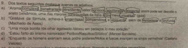 Dos textos seguintes destaque apenas os adjetivos.
a) “Aroma complexo, penetrante e persistente / sabor agrídoce (equilibrado e elegante) assim pode ser descrito o
aceto balsâmico, uma das maiores contribuições da Itália a(boa mesa universal)" (gula)
b) "Gostava da fórmula, achavaça engenhosa, compendiosa e eloquente, além de verdadeira e profunda
(Machado de Assis)
c) "Uma moça bonita /de olhar agateado /deixou em pedaços /o meu coração."
d) ''Estou farto do lirismo namorador/ Político/Raquítico/Sifilítico'' (Manoel Bandeira)
e) 'Enquanto os homens exercem seus podre poderes/Motos e fuscas avançam os sinais vermelhos" (Caetano
Veloso)