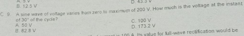 A. 5 V
B. 12.5 V D. 43.3 V
C 9. A sine wave of voltage varies from zero to maximum of 200 V. How much is the voltage at the instant
of 30° of the cycle?
A. 50 V C. 100 V
B. 82.8 V D. 173.2 V
100 A. Its value for full-wave rectification would be